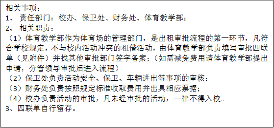 相关事项：1、 责任部门：校办、保卫处、财务处、yl23455永利集团；2、 相关职责：（1）yl23455永利集团作为体育场的管理部门，是出租审批流程的第一环节，凡符合学校规定，不与校内活动冲突的租借活动，由yl23455永利集团负责填写审批四联单（见附件）并找其他审批部门签字备案；（如需减免费用请yl23455永利集团提出申请，分管领导审批后进入流程）（2）保卫处负责活动安全、保卫、车辆进出等事项的审核；（3）财务处负责按照规定标准收取费用并出具相应票据；（4）校办负责活动的审批，凡未经审批的活动，一律不得入校。3、四联单自行留存。
